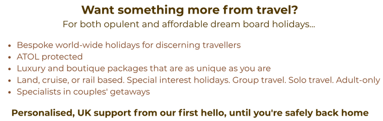 Want something more from travel? For both opulent and affordable dream board holidays... • Bespoke world-wide holidays for discerning travellers • Luxury and boutique packages that are as unique as you are • Land, cruise, or rail based. Special interest holidays. Group travel. Solo travel. Adult-only • Specialists in couples' getaways Personalised, UK support from our first hello, until you're safely back home. ATOL protected.